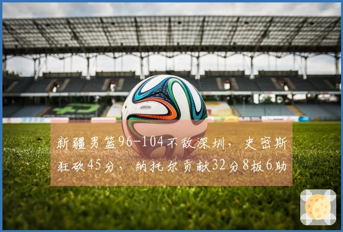 新疆男篮96-104不敌深圳，史密斯狂砍45分，纳托尔贡献32分8板6助