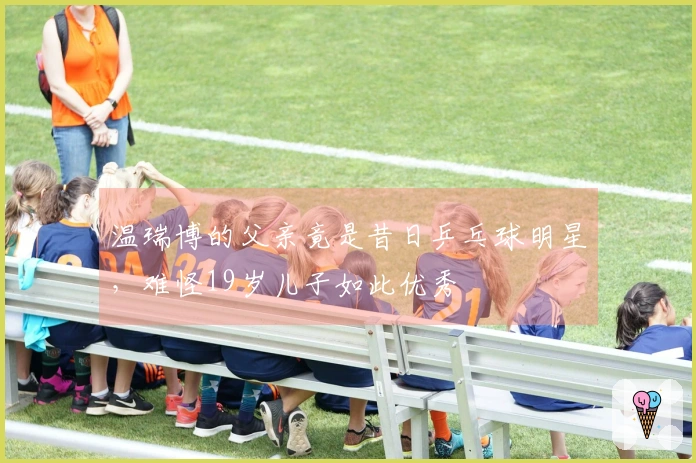 温瑞博的父亲竟是昔日乒乓球明星，难怪19岁儿子如此优秀