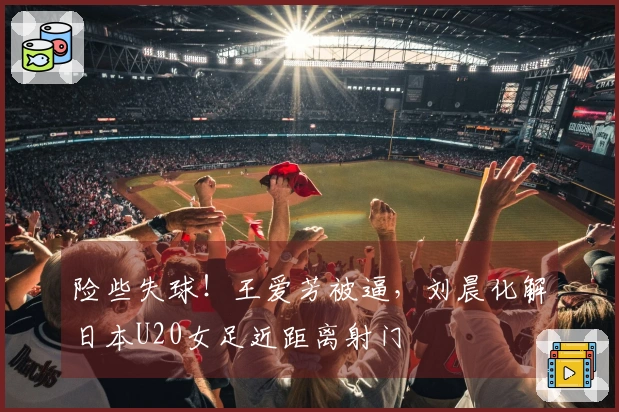 险些失球！王爱芳被逼，刘晨化解日本U20女足近距离射门