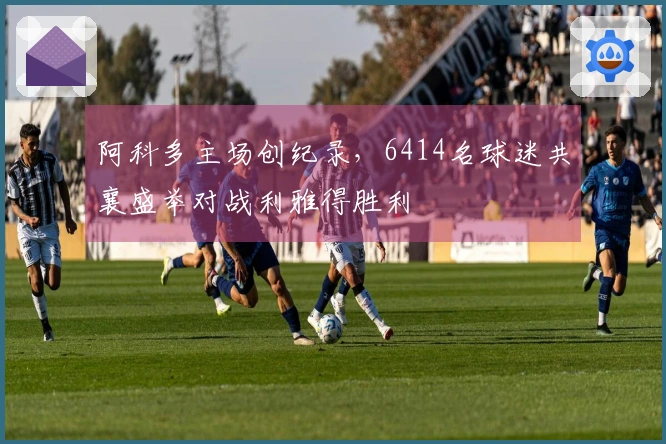阿科多主场创纪录，6414名球迷共襄盛举对战利雅得胜利