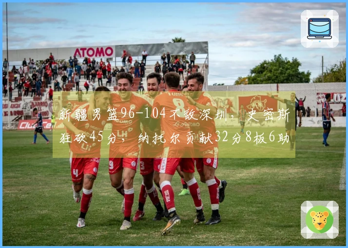 新疆男篮96-104不敌深圳，史密斯狂砍45分，纳托尔贡献32分8板6助