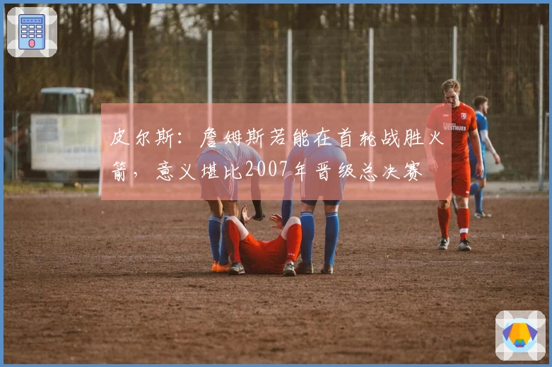 皮尔斯：詹姆斯若能在首轮战胜火箭，意义堪比2007年晋级总决赛