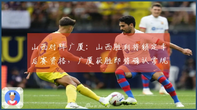 山西对阵广厦：山西胜利将锁定季后赛资格，广厦获胜即将确认常规赛第二名