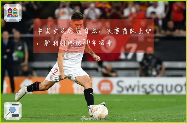 中国女足对战日本，决赛首队出炉，胜利将终结20年宿命