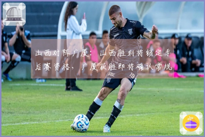 山西对阵广厦：山西胜利将锁定季后赛资格，广厦获胜即将确认常规赛第二名