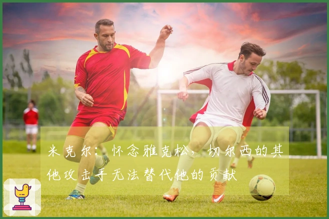 米克尔：怀念雅克松，切尔西的其他攻击手无法替代他的贡献