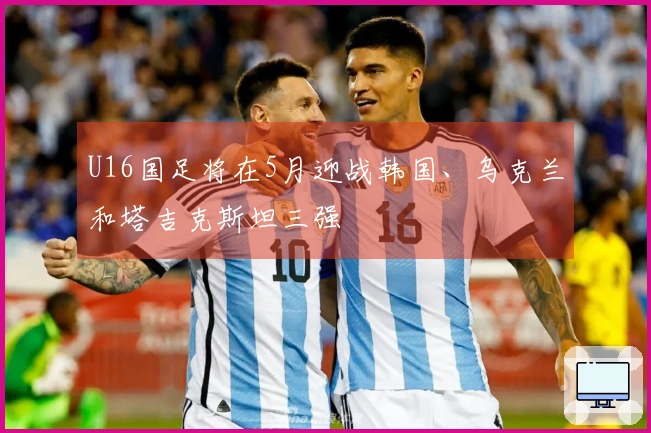 U16国足将在5月迎战韩国、乌克兰和塔吉克斯坦三强