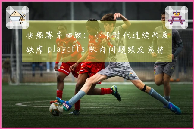 快船赛季回顾：小卡时代连续两度缺席 playoffs 队内问题频发或将迎重建阶段