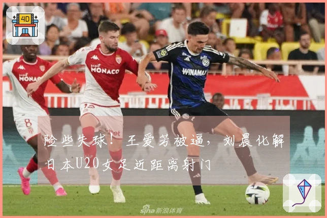 险些失球！王爱芳被逼，刘晨化解日本U20女足近距离射门