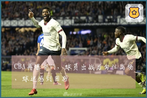 CBA再爆冷门，球员出战后匆忙离场，球迷感到困惑