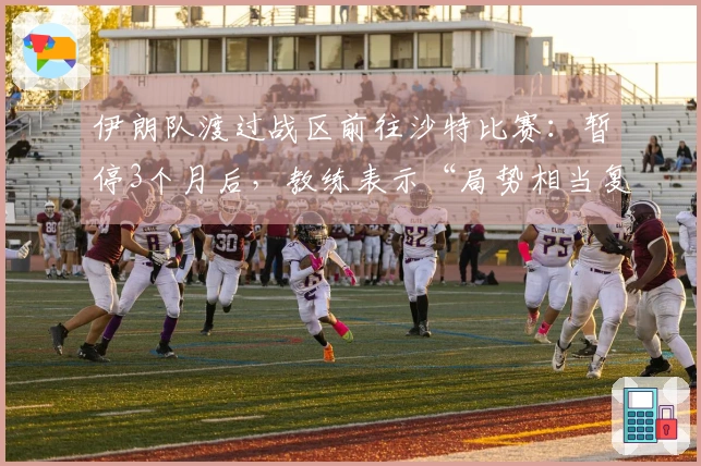 伊朗队渡过战区前往沙特比赛：暂停3个月后，教练表示“局势相当复杂”