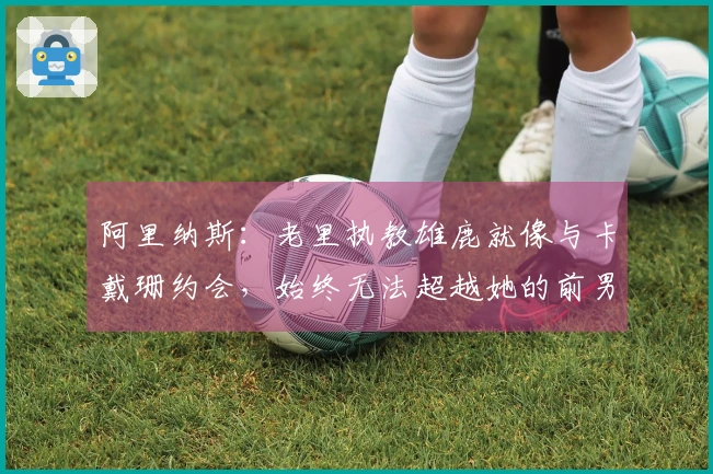 阿里纳斯：老里执教雄鹿就像与卡戴珊约会，始终无法超越她的前男友们