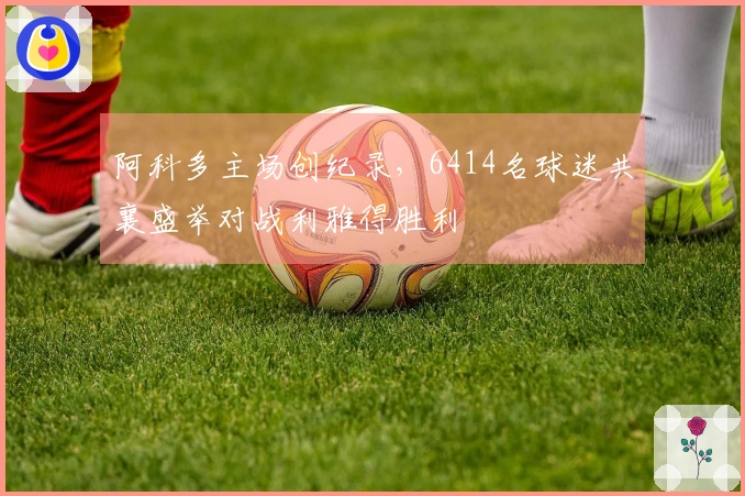 阿科多主场创纪录，6414名球迷共襄盛举对战利雅得胜利