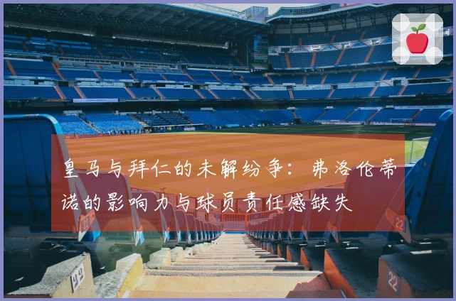 皇马与拜仁的未解纷争：弗洛伦蒂诺的影响力与球员责任感缺失