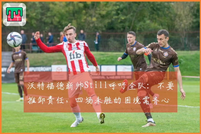 沃特福德新帅Still呼吁全队：不要推卸责任，四场未胜的困境需齐心应对